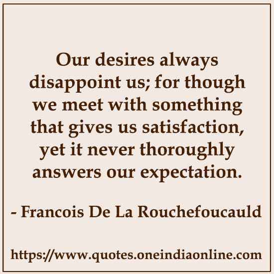 Our desires always disappoint us; for though we meet with something that gives us satisfaction, yet it never thoroughly answers our expectation.

- Francois De La Rouchefoucauld Quotes