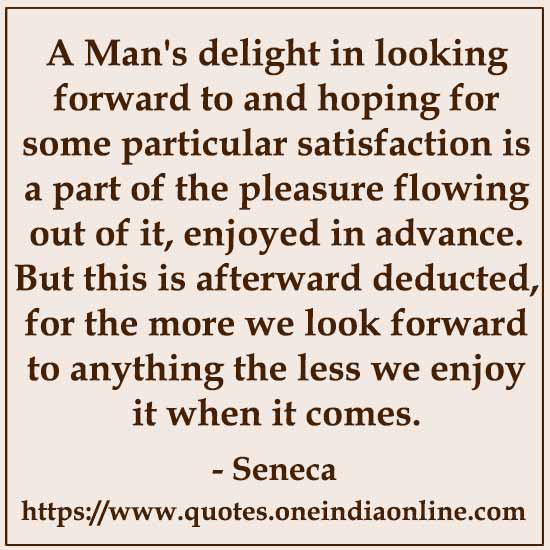 A Man's delight in looking forward to and hoping for some particular satisfaction is a part of the pleasure flowing out of it, enjoyed in advance. But this is afterward deducted, for the more we look forward to anything the less we enjoy it when it comes.

- Seneca Quotes