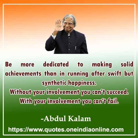 Be more dedicated to making solid achievements than in running after swift but synthetic happiness. Without your involvement you can’t succeed. With your involvement you can’t fail.