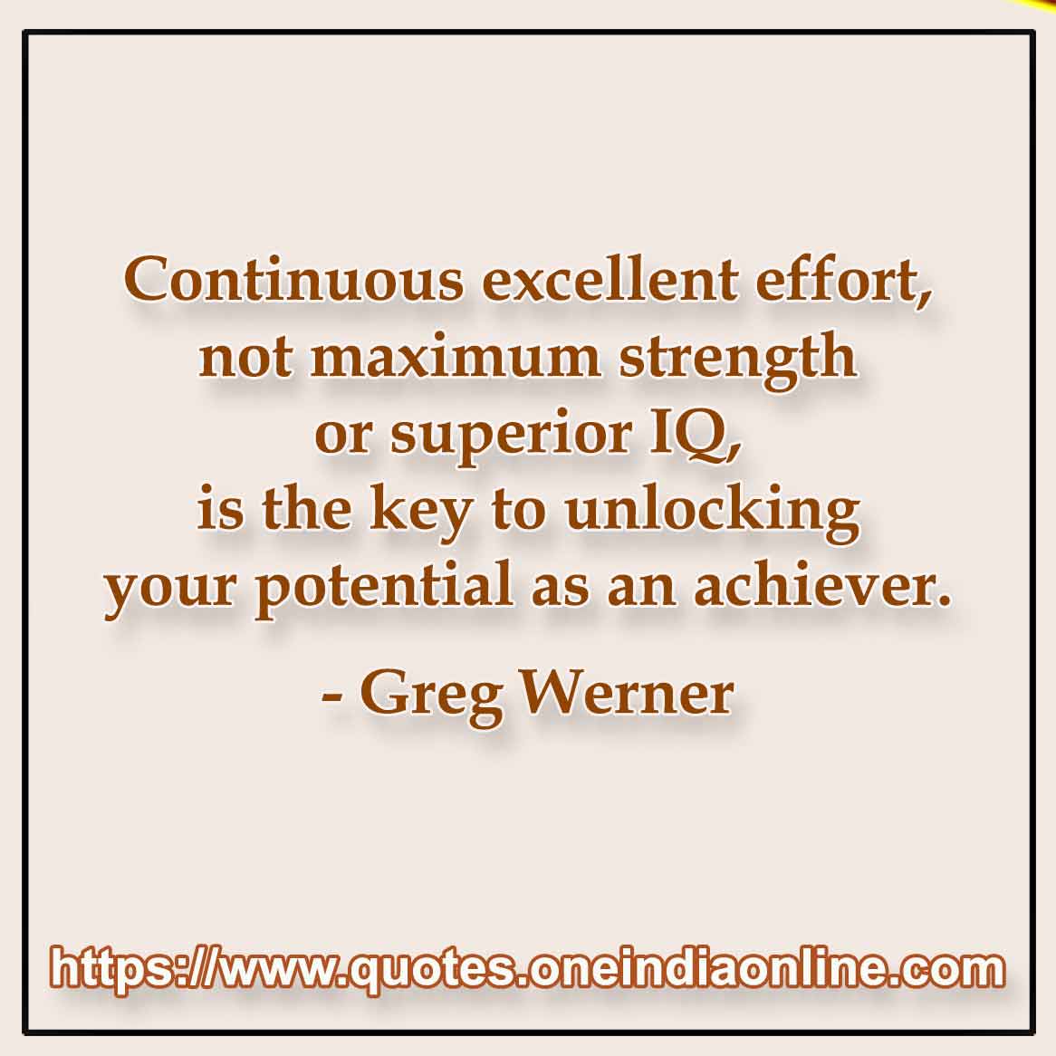 Continuous excellent effort, not maximum strength or superior IQ, is the key to unlocking your potential as an achiever.

-  Greg Werner