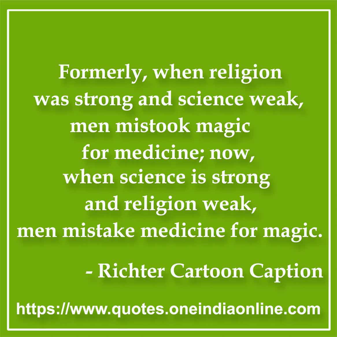 Formerly, when religion was strong and science weak, men mistook magic for medicine; now, when science is strong and religion weak, men mistake medicine for magic.

- Medical Quotes by Thomas Szasz 