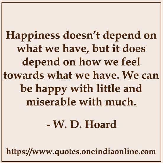 Happiness doesn’t depend on what we have, but it does depend on how we feel towards what we have. We can be happy with little and miserable with much. W. D. Hoard