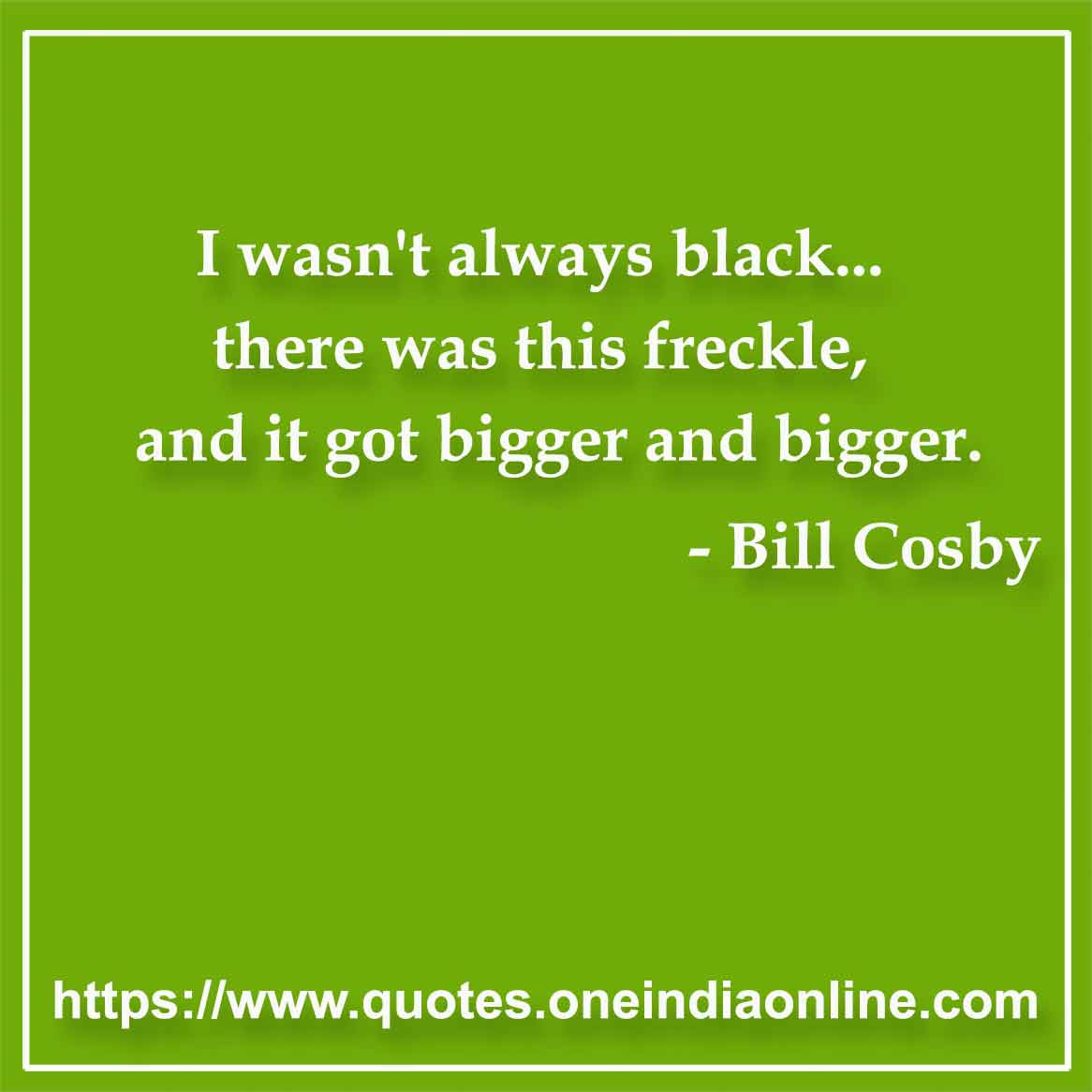 I wasn't always black... there was this freckle, and it got bigger and bigger.