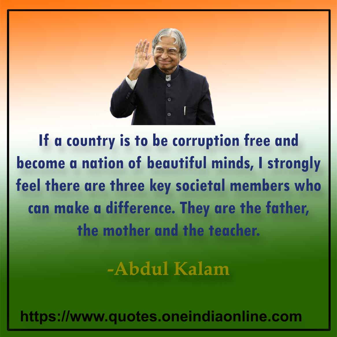 If a country is to be corruption free and become a nation of beautiful minds, I strongly feel there are three key societal members who can make a difference. They are the father, the mother and the teacher.

Abdul Quotes for Students