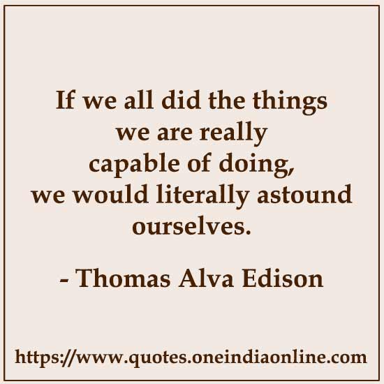 If we all did the things we are really capable of doing, we would literally astound ourselves.