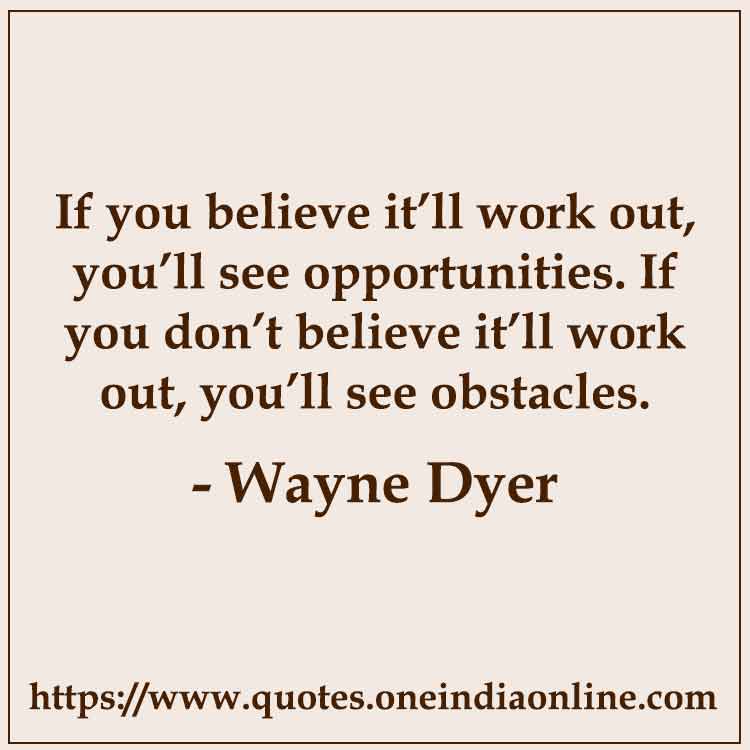 If you believe it’ll work out, you’ll see opportunities. If you don’t believe it’ll work out, you’ll see obstacles.

-  Wayne Dyer