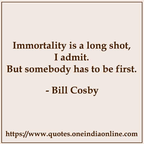 Immortality is a long shot, I admit. But somebody has to be first.