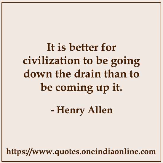 It is better for civilization to be going down the drain than to be coming up it.

- Civilization Quotes by Henry Allen