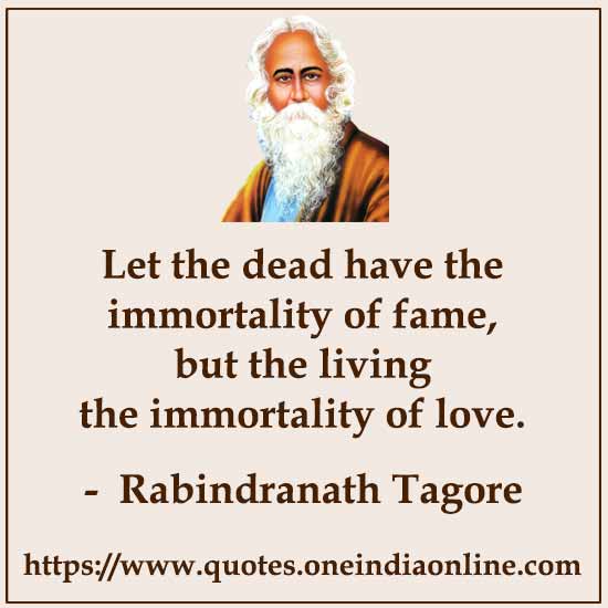 Let the dead have the immortality of fame, but the living the immortality of love.