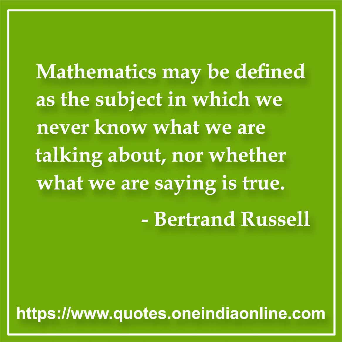Mathematics may be defined as the subject in which we never know what we are talking about, nor whether what we are saying is true.

- Mathematics Quotes by Bertrand Russell
