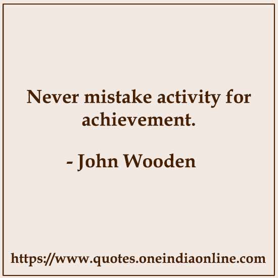 Never mistake activity for achievement. 

- John Wooden