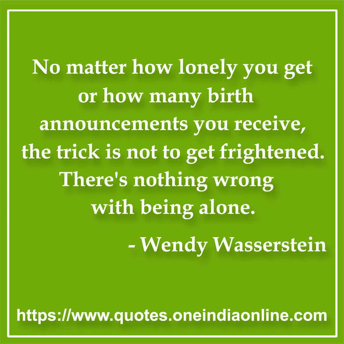 No matter how lonely you get or how many birth announcements you receive, the trick is not to get frightened. There's nothing wrong with being alone.

- Wendy Wasserstein Quotes