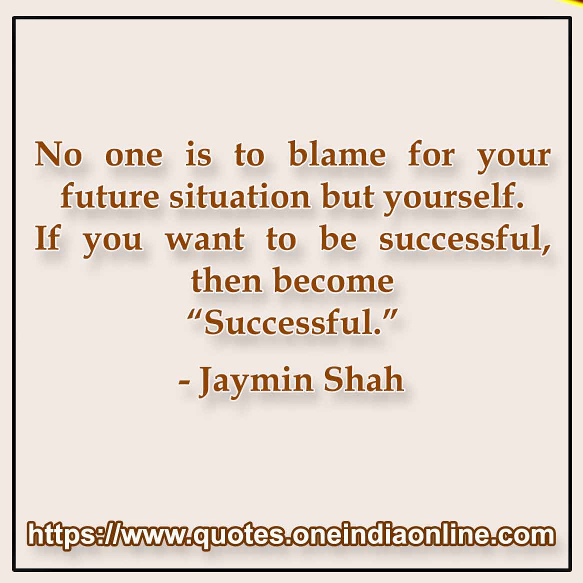 No one is to blame for your future situation but yourself. If you want to be successful, then become “Successful.”

-  Jaymin Shah