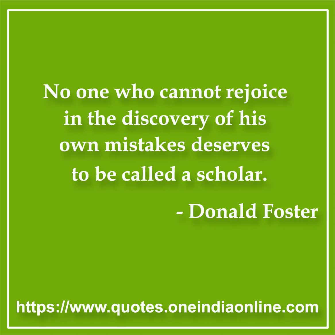 No one who cannot rejoice in the discovery of his own mistakes deserves to be called a scholar.

- Mistake Quotes by Donald Foster