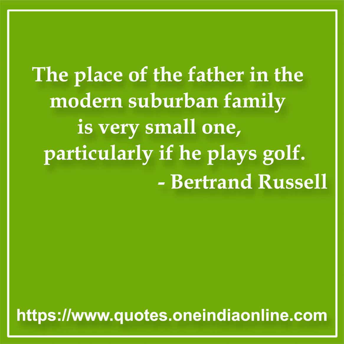 The place of the father in the modern suburban family is very small one, particularly if he plays golf.

- Parents Quotes by Bertrand Russell 