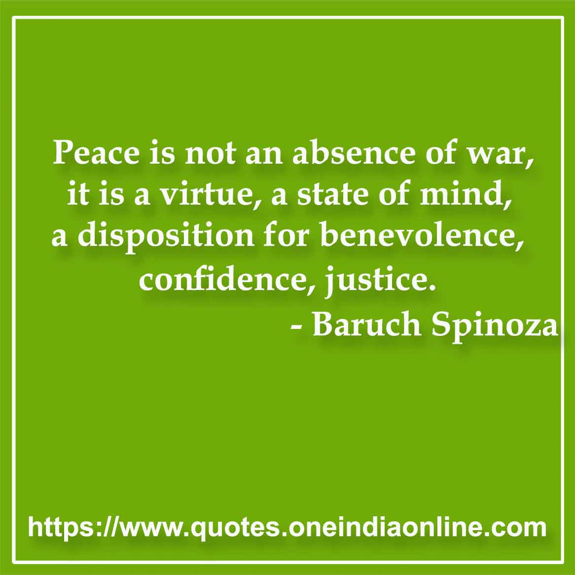 Peace is not an absence of war, it is a virtue, a state of mind, a disposition for benevolence, confidence, justice.

- Peace Quotes by Baruch Spinoza 
