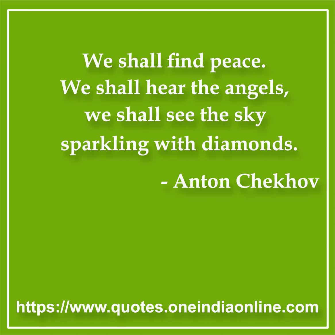 We shall find peace. We shall hear the angels, we shall see the sky sparkling with diamonds.

- Peace Quotes by Anton Chekhov
