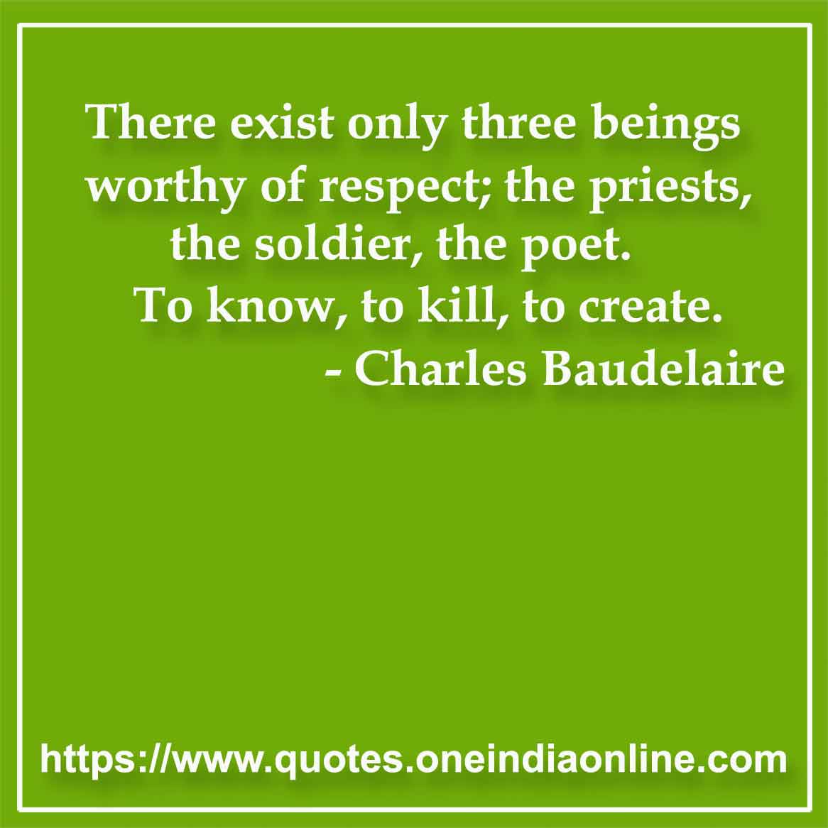 There exist only three beings worthy of respect; the priests, the soldier, the poet. To know, to kill, to create.

- Poetry Quotes by Charles Baudelaire 