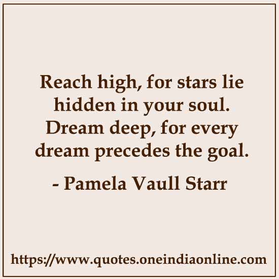Reach high, for stars lie hidden in your soul. Dream deep, for every dream precedes the goal.

 Pamela Vaull Starr