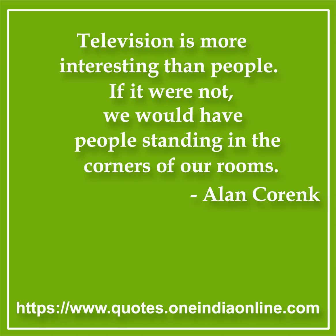 Television is more interesting than people. If it were not, we would have people standing in the corners of our rooms.

- Television Quotes by Alan Corenk 