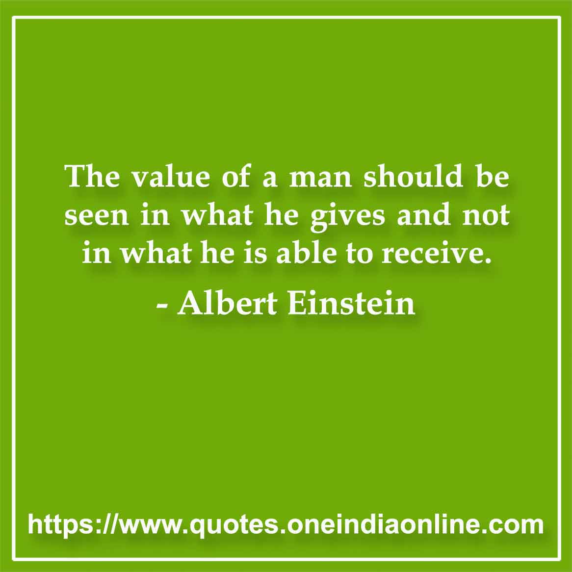 The value of a man should be seen in what he gives and not in what he is able to receive. 