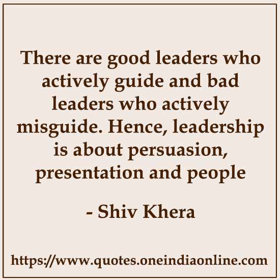 There are good leaders who actively guide and bad leaders who actively misguide. Hence, leadership is about persuasion, presentation and people skills.