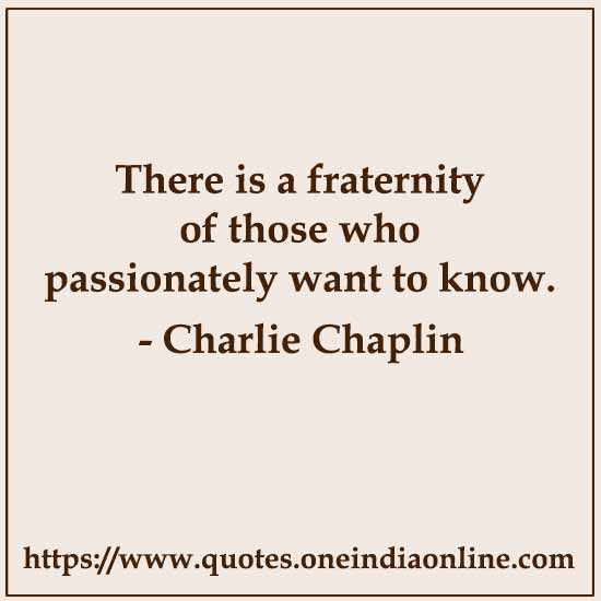 There is a fraternity of those who passionately want to know.