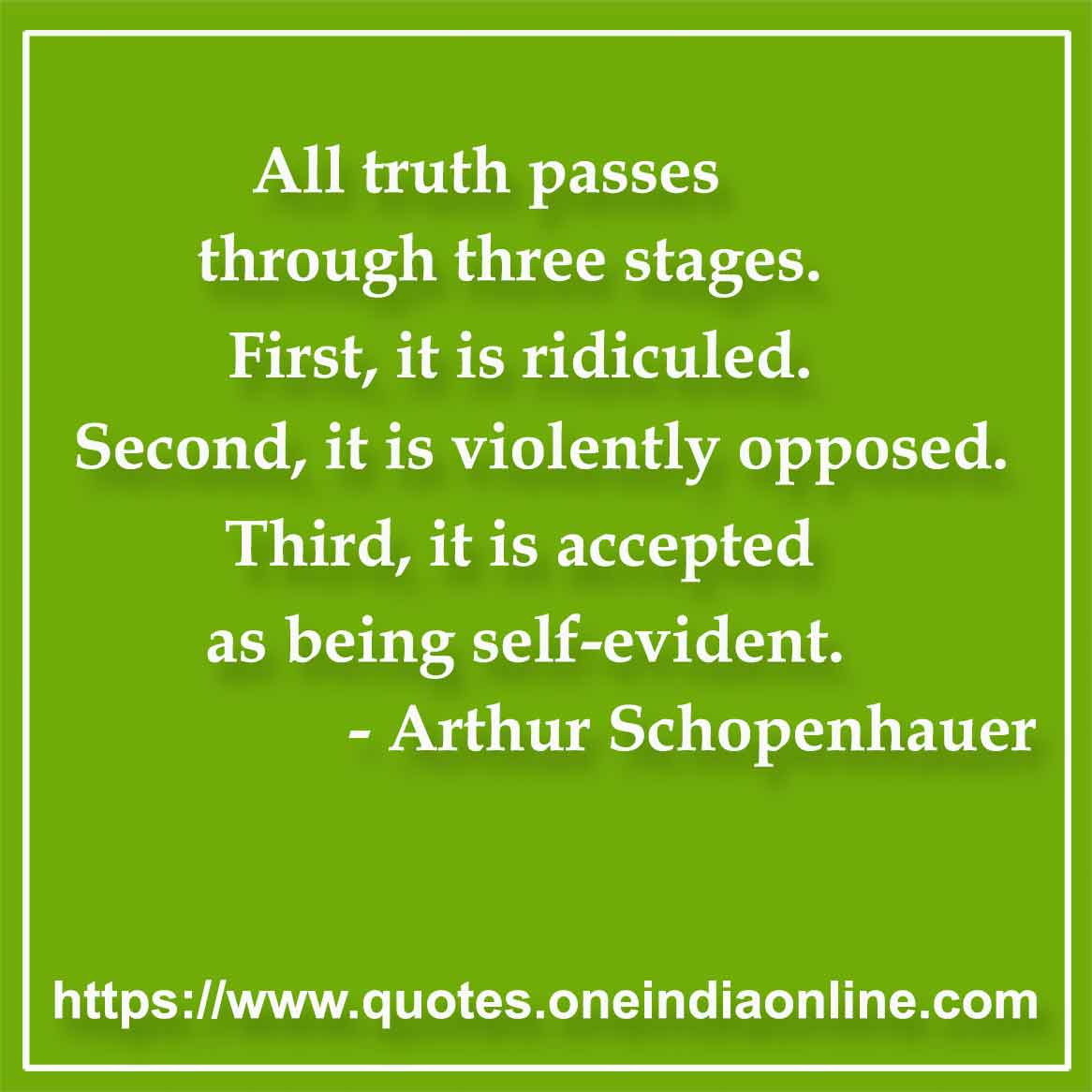 All truth passes through three stages. First, it is ridiculed. Second, it is violently opposed. Third, it is accepted as being self-evident.

- Truth Quotes by Arthur Schopenhauer 