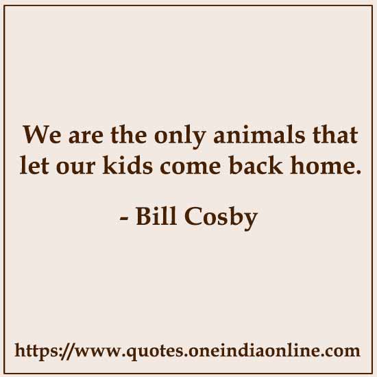 We are the only animals that let our kids come back home.