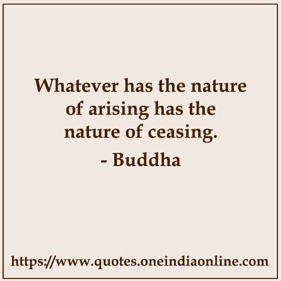 Whatever has the nature of arising has the nature of ceasing.