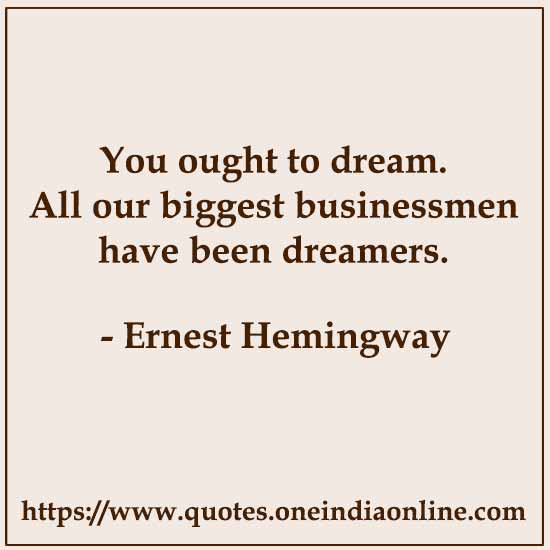 You ought to dream. All our biggest businessmen have been dreamers.