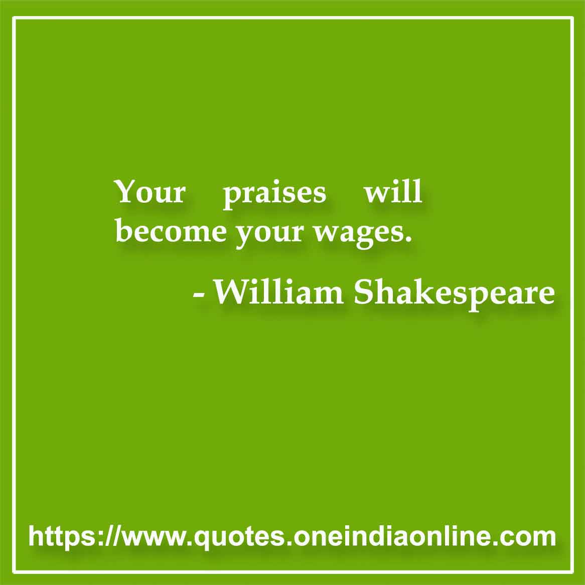 Your praises will become your wages.

William Shakespeare