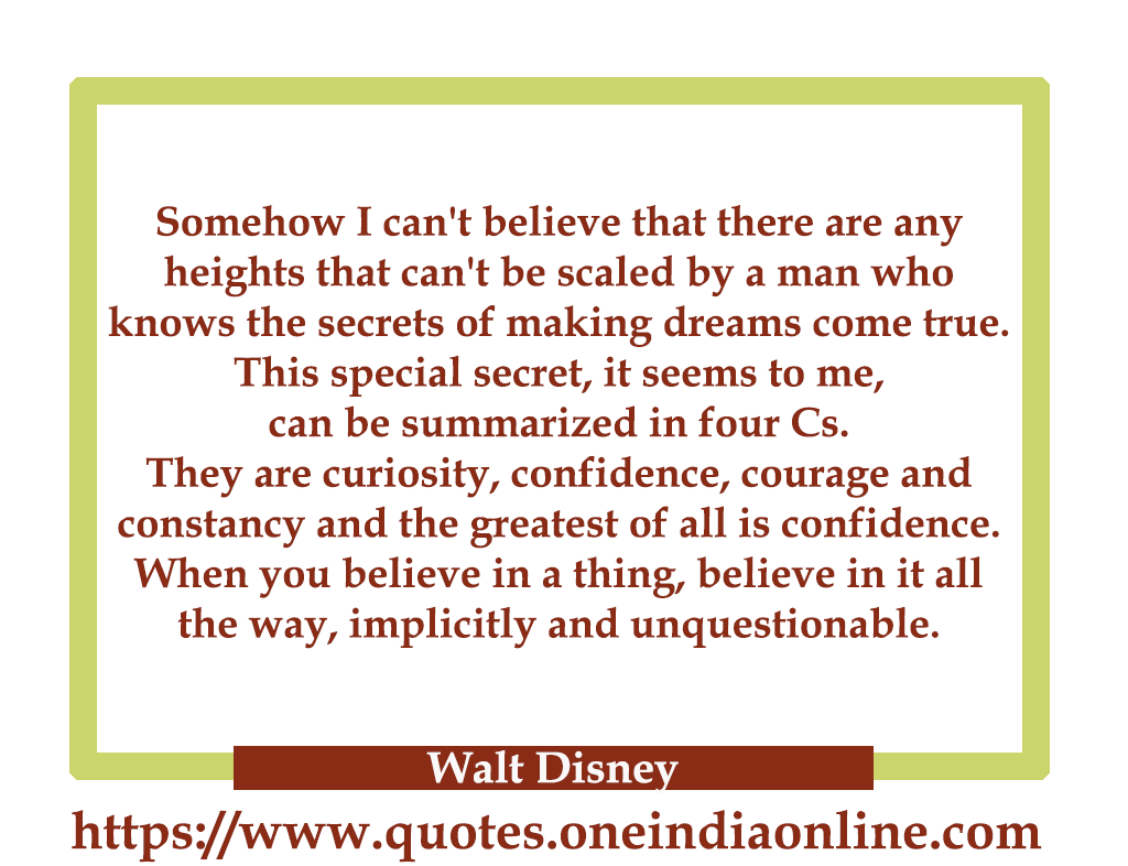 Somehow I can't believe that there are any heights that can't be scaled by a man who knows the secrets of making dreams come true. This special secret, it seems to me, can be summarized in four Cs. They are curiosity, confidence, courage and constancy and the greatest of all is confidence. When you believe in a thing, believe in it all the way, implicitly and unquestionable.

- Walt Disney 