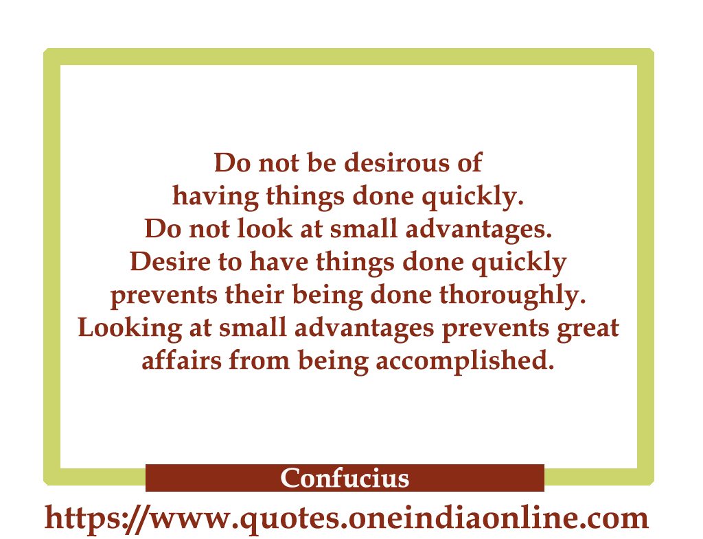 Do not be desirous of having things done quickly. Do not look at small advantages. Desire to have things done quickly prevents their being done thoroughly. Looking at small advantages prevents great affairs from being accomplished. 

- Confucius 
