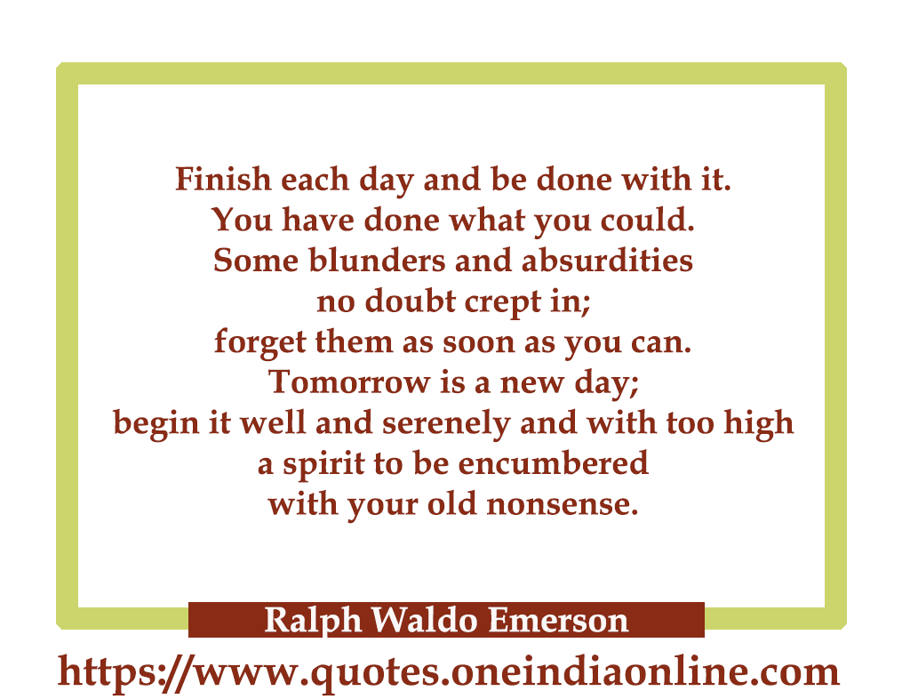 Finish each day and be done with it. You have done what you could. Some blunders and absurdities no doubt crept in; forget them as soon as you can. Tomorrow is a new day; begin it well and serenely and with too high a spirit to be encumbered with your old nonsense.

- Ralph Waldo Emerson