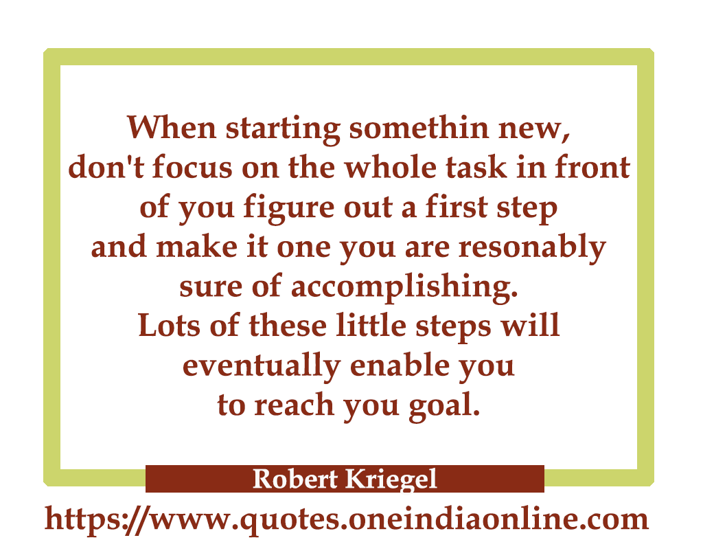 When starting somethin new, don't focus on the whole task in front of you figure out a first step and make it one you are resonably sure of accomplishing. lots of these little steps will eventually enable you to reach you goal.

- Robert Kriegel 